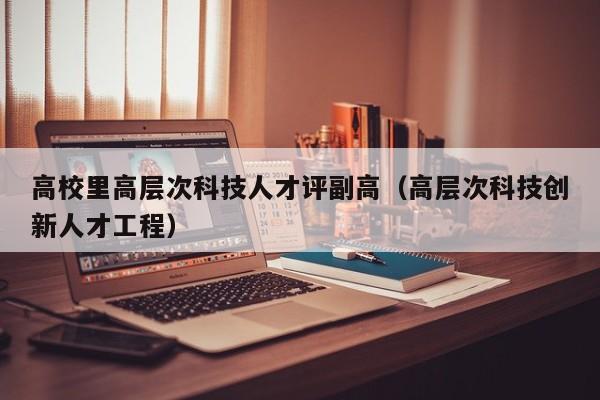 高校里高层次科技人才评副高（高层次科技创新人才工程）-第1张图片-科学人才网 - 优质科学人才招聘平台