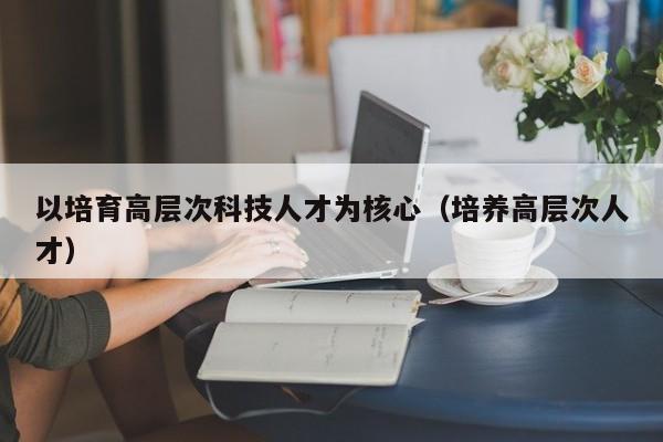 以培育高层次科技人才为核心(培养高层次人才)-第1张图片-科学人才网 - 优质科学人才招聘平台 以培育高层次科技人才为核心(培养高层次人才)-第1张图片-科学人才网 - 优质科学人才招聘平台