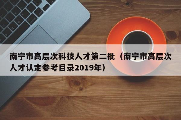 南宁市高层次科技人才第二批(南宁市高层次人才认定参考目录2019年)-第1张图片-科学人才网 - 优质科学人才招聘平台 南宁市高层次科技人才第二批(南宁市高层次人才认定参考目录2019年)-第1张图片-科学人才网 - 优质科学人才招聘平台