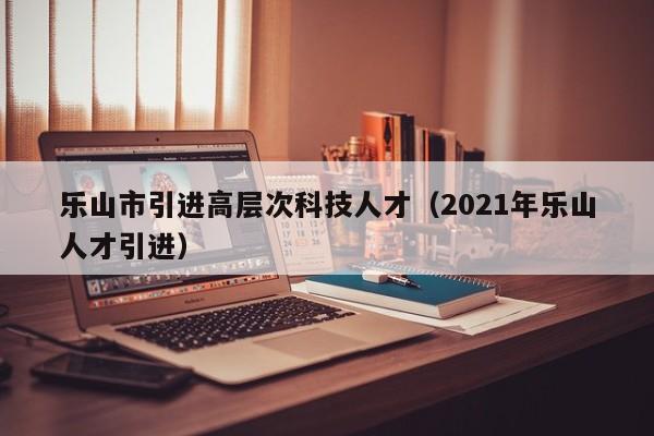 乐山市引进高层次科技人才(2021年乐山人才引进)-第1张图片-科学人才网 - 优质科学人才招聘平台 乐山市引进高层次科技人才(2021年乐山人才引进)-第1张图片-科学人才网 - 优质科学人才招聘平台