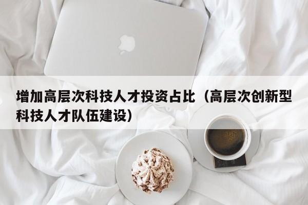 增加高层次科技人才投资占比(高层次创新型科技人才队伍建设)-第1张图片-科学人才网 - 优质科学人才招聘平台 增加高层次科技人才投资占比(高层次创新型科技人才队伍建设)-第1张图片-科学人才网 - 优质科学人才招聘平台