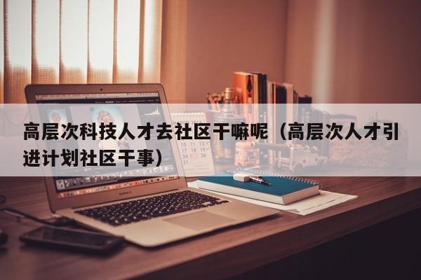 高层次科技人才去社区干嘛呢（高层次人才引进计划社区干事）-第1张图片-科学人才网 - 优质科学人才招聘平台