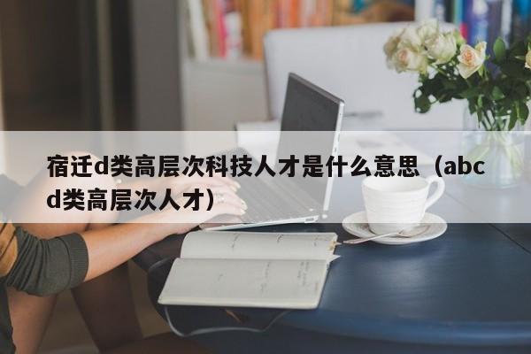 宿迁d类高层次科技人才是什么意思(abcd类高层次人才)-第1张图片-科学人才网 - 优质科学人才招聘平台 宿迁d类高层次科技人才是什么意思(abcd类高层次人才)-第1张图片-科学人才网 - 优质科学人才招聘平台