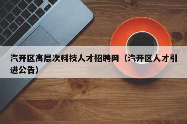 汽开区高层次科技人才招聘网(汽开区人才引进公告)-第1张图片-科学人才网 - 优质科学人才招聘平台 汽开区高层次科技人才招聘网(汽开区人才引进公告)-第1张图片-科学人才网 - 优质科学人才招聘平台