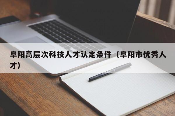 阜阳高层次科技人才认定条件(阜阳市优秀人才)-第1张图片-科学人才网 - 优质科学人才招聘平台 阜阳高层次科技人才认定条件(阜阳市优秀人才)-第1张图片-科学人才网 - 优质科学人才招聘平台