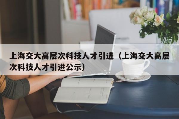 上海交大高层次科技人才引进(上海交大高层次科技人才引进公示)-第1张图片-科学人才网 - 优质科学人才招聘平台 上海交大高层次科技人才引进(上海交大高层次科技人才引进公示)-第1张图片-科学人才网 - 优质科学人才招聘平台
