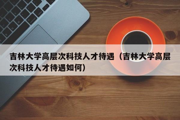吉林大学高层次科技人才待遇（吉林大学高层次科技人才待遇如何）-第1张图片-科学人才网 - 优质科学人才招聘平台