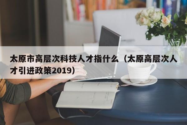 太原市高层次科技人才指什么（太原高层次人才引进政策2019）-第1张图片-科学人才网 - 优质科学人才招聘平台