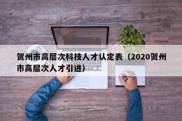 贺州市高层次科技人才认定表（2020贺州市高层次人才引进）-第1张图片-科学人才网 - 优质科学人才招聘平台