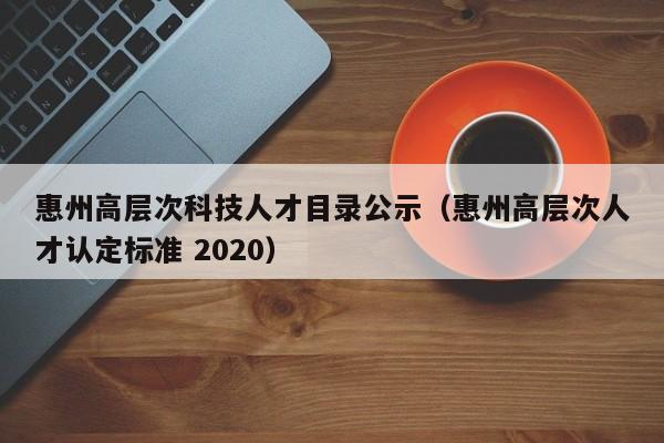 惠州高层次科技人才目录公示（惠州高层次人才认定标准 2020）-第1张图片-科学人才网 - 优质科学人才招聘平台